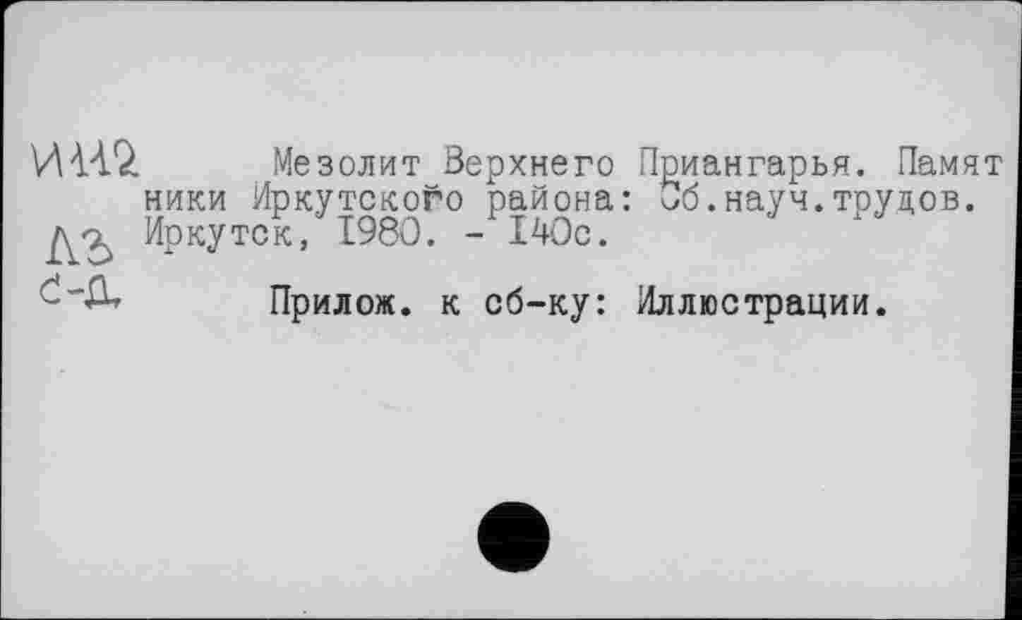 ﻿И Н2 Мезолит Верхнего Приангарья. Памят ники Иркутского района: Об.науч.трудов. Иркутск, 1980. -140с.
Прилож. к сб-ку: Иллюстрации.